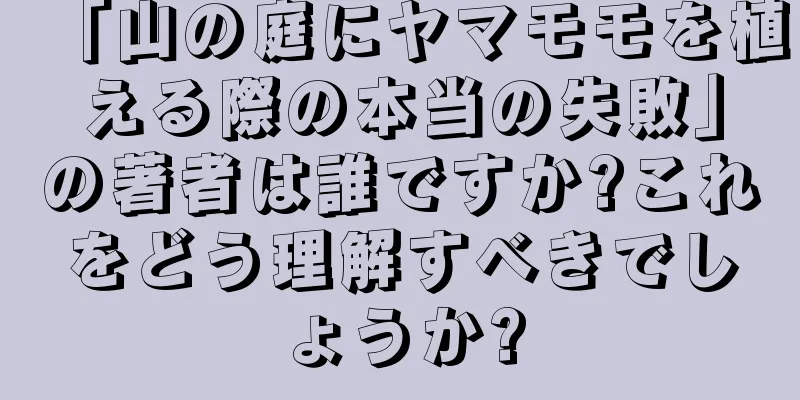 「山の庭にヤマモモを植える際の本当の失敗」の著者は誰ですか?これをどう理解すべきでしょうか?