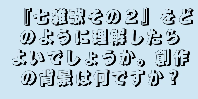『七雑歌その２』をどのように理解したらよいでしょうか。創作の背景は何ですか？