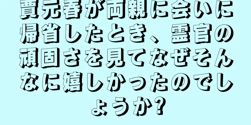 賈元春が両親に会いに帰省したとき、霊官の頑固さを見てなぜそんなに嬉しかったのでしょうか?