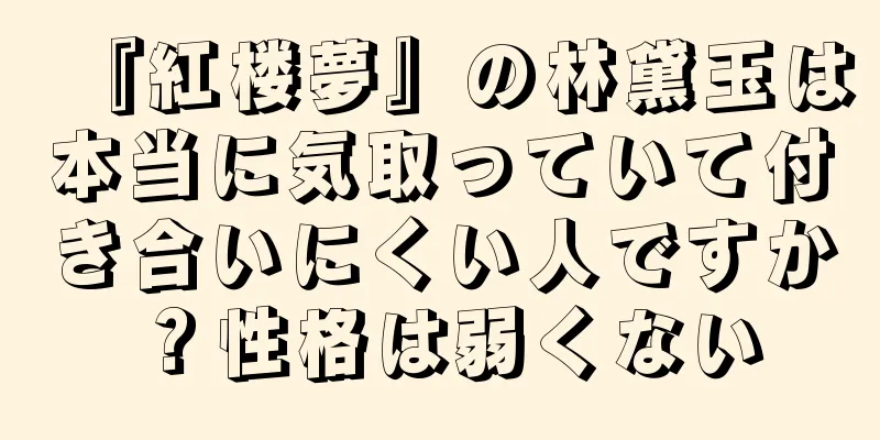 『紅楼夢』の林黛玉は本当に気取っていて付き合いにくい人ですか？性格は弱くない