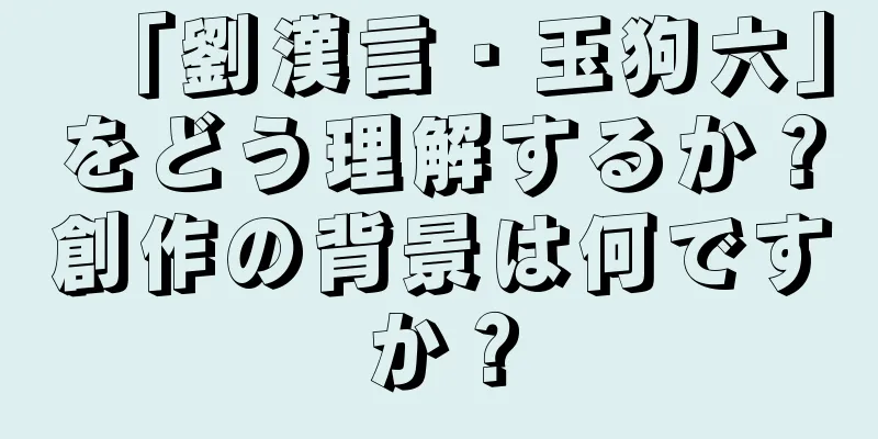 「劉漢言・玉狗六」をどう理解するか？創作の背景は何ですか？