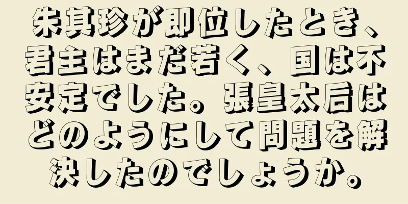 朱其珍が即位したとき、君主はまだ若く、国は不安定でした。張皇太后はどのようにして問題を解決したのでしょうか。