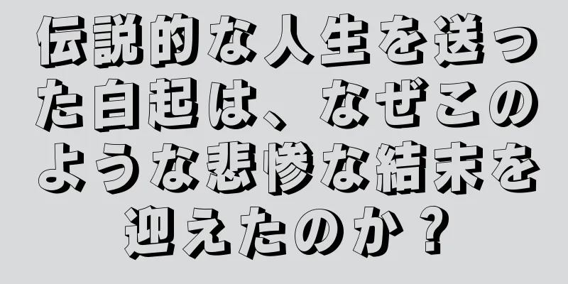 伝説的な人生を送った白起は、なぜこのような悲惨な結末を迎えたのか？