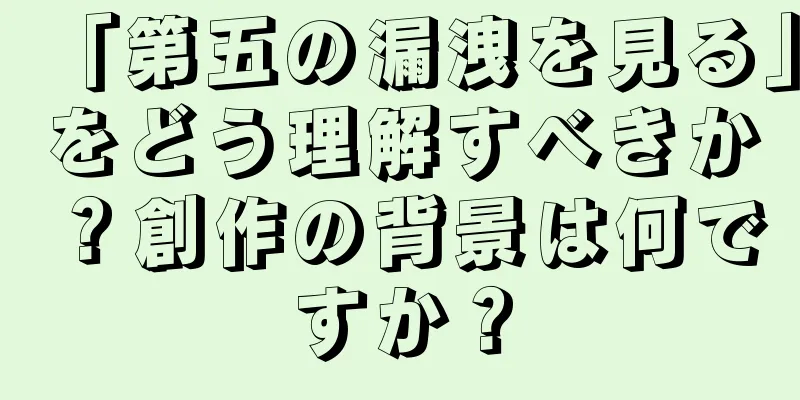 「第五の漏洩を見る」をどう理解すべきか？創作の背景は何ですか？