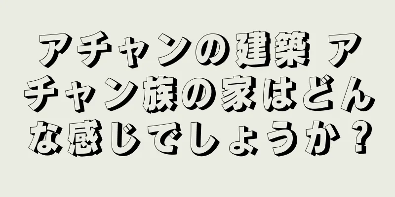 アチャンの建築 アチャン族の家はどんな感じでしょうか？