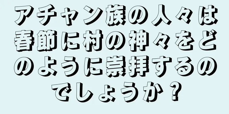 アチャン族の人々は春節に村の神々をどのように崇拝するのでしょうか？