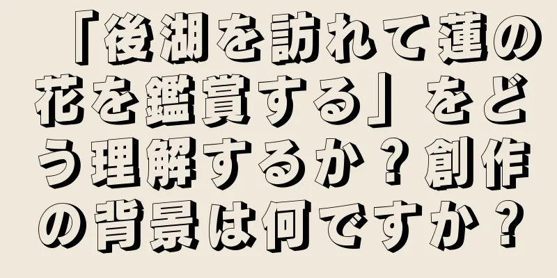 「後湖を訪れて蓮の花を鑑賞する」をどう理解するか？創作の背景は何ですか？