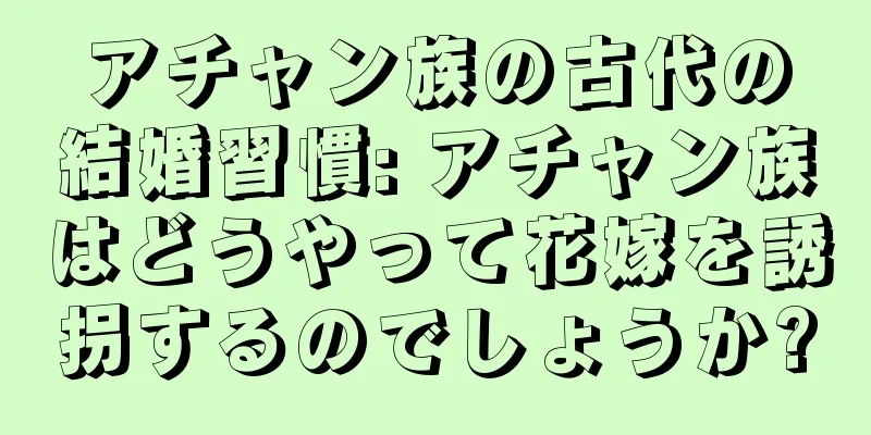 アチャン族の古代の結婚習慣: アチャン族はどうやって花嫁を誘拐するのでしょうか?