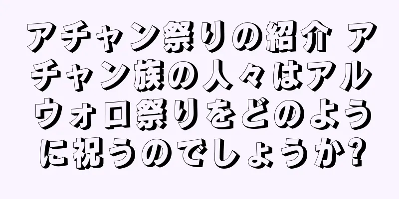 アチャン祭りの紹介 アチャン族の人々はアルウォロ祭りをどのように祝うのでしょうか?
