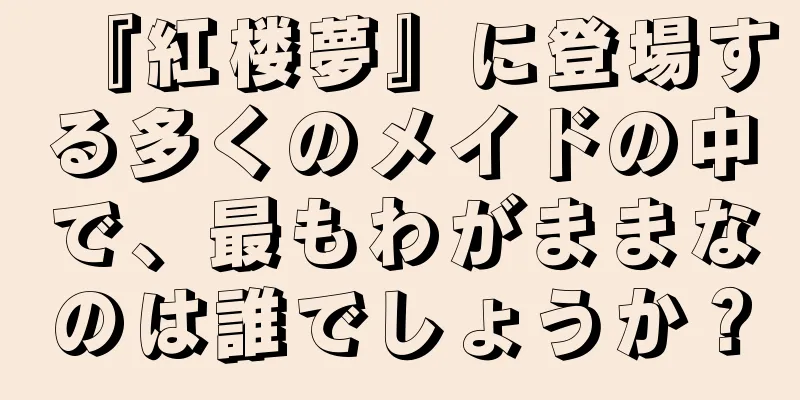 『紅楼夢』に登場する多くのメイドの中で、最もわがままなのは誰でしょうか？