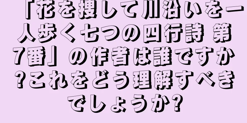 「花を捜して川沿いを一人歩く七つの四行詩 第7番」の作者は誰ですか?これをどう理解すべきでしょうか?
