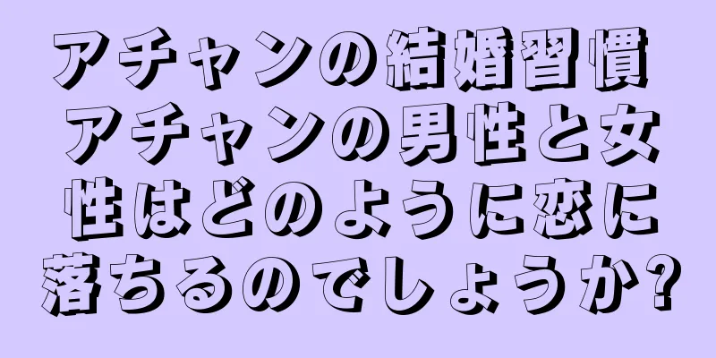 アチャンの結婚習慣 アチャンの男性と女性はどのように恋に落ちるのでしょうか?