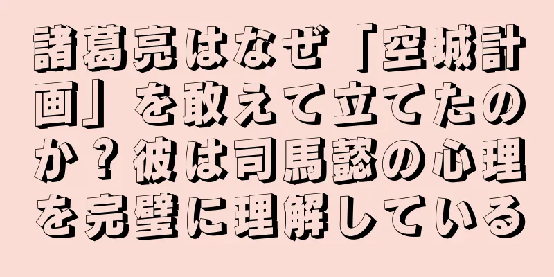 諸葛亮はなぜ「空城計画」を敢えて立てたのか？彼は司馬懿の心理を完璧に理解している