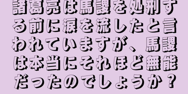 諸葛亮は馬謖を処刑する前に涙を流したと言われていますが、馬謖は本当にそれほど無能だったのでしょうか？