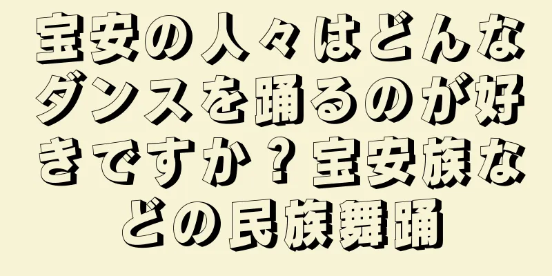 宝安の人々はどんなダンスを踊るのが好きですか？宝安族などの民族舞踊