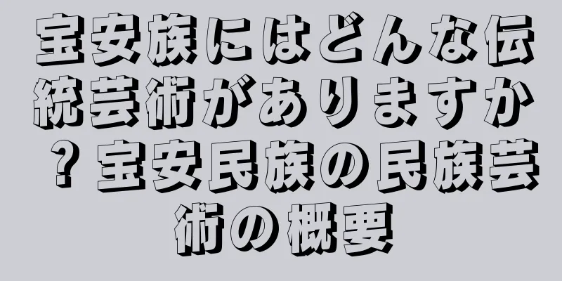 宝安族にはどんな伝統芸術がありますか？宝安民族の民族芸術の概要