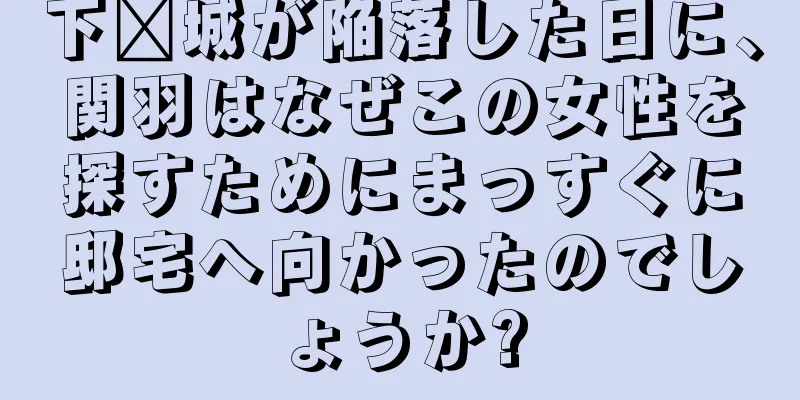 下邳城が陥落した日に、関羽はなぜこの女性を探すためにまっすぐに邸宅へ向かったのでしょうか?