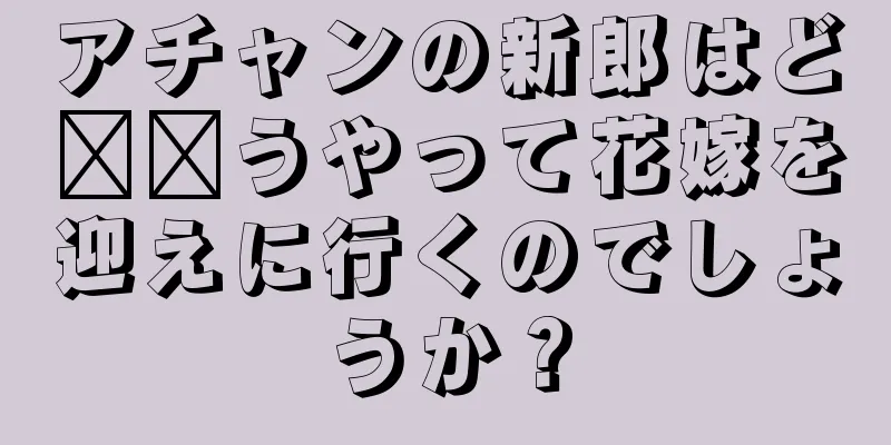 アチャンの新郎はど​​うやって花嫁を迎えに行くのでしょうか？
