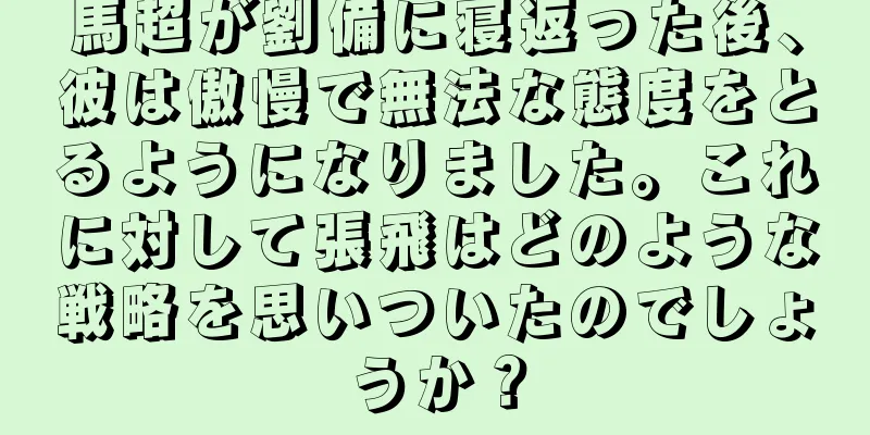馬超が劉備に寝返った後、彼は傲慢で無法な態度をとるようになりました。これに対して張飛はどのような戦略を思いついたのでしょうか？