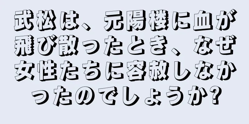 武松は、元陽楼に血が飛び散ったとき、なぜ女性たちに容赦しなかったのでしょうか?