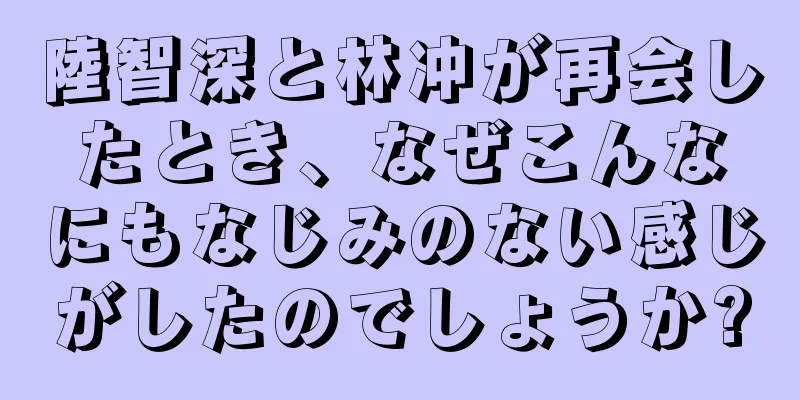 陸智深と林冲が再会したとき、なぜこんなにもなじみのない感じがしたのでしょうか?