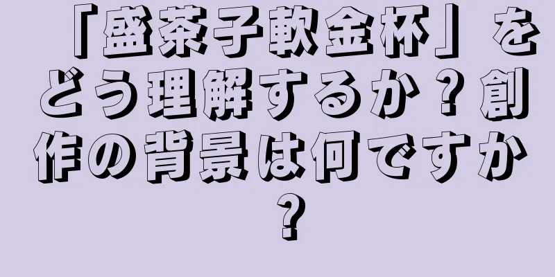「盛茶子軟金杯」をどう理解するか？創作の背景は何ですか？