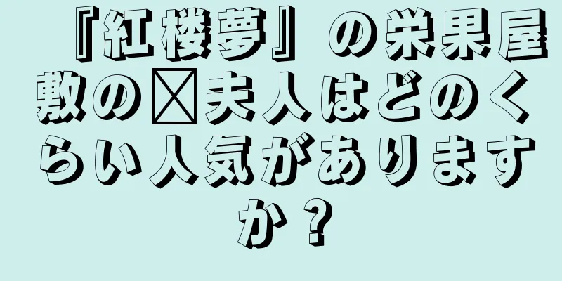 『紅楼夢』の栄果屋敷の邢夫人はどのくらい人気がありますか？
