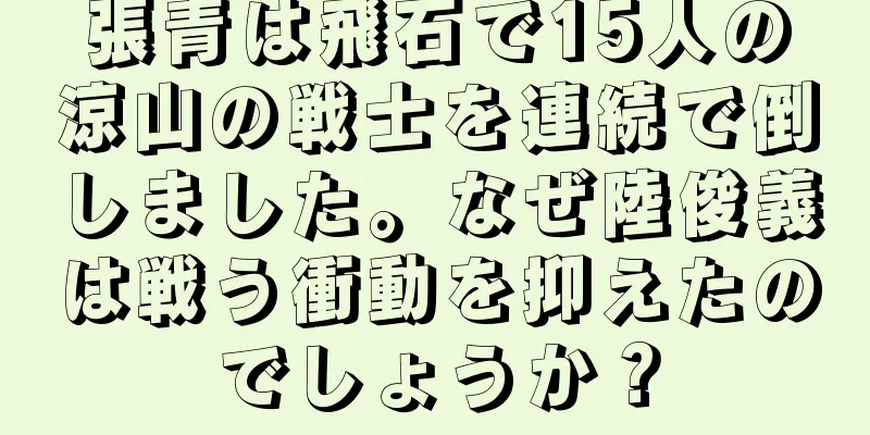張青は飛石で15人の涼山の戦士を連続で倒しました。なぜ陸俊義は戦う衝動を抑えたのでしょうか？