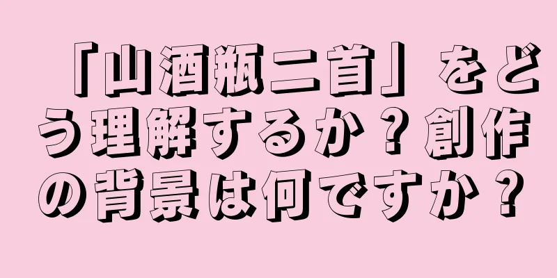 「山酒瓶二首」をどう理解するか？創作の背景は何ですか？