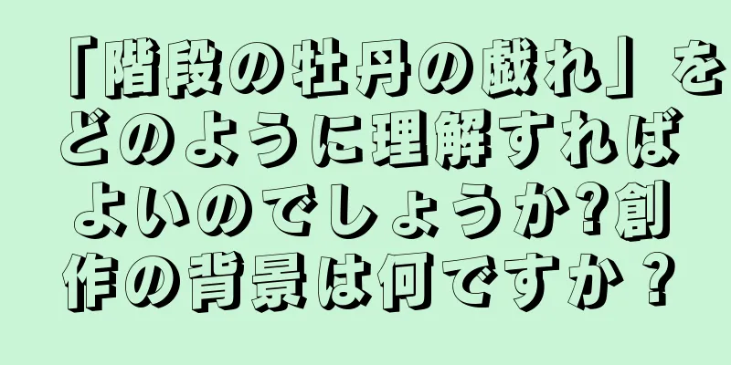 「階段の牡丹の戯れ」をどのように理解すればよいのでしょうか?創作の背景は何ですか？