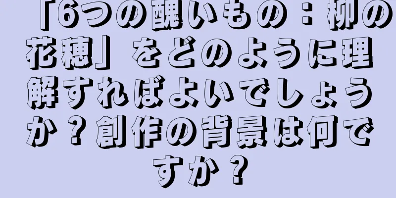 「6つの醜いもの：柳の花穂」をどのように理解すればよいでしょうか？創作の背景は何ですか？