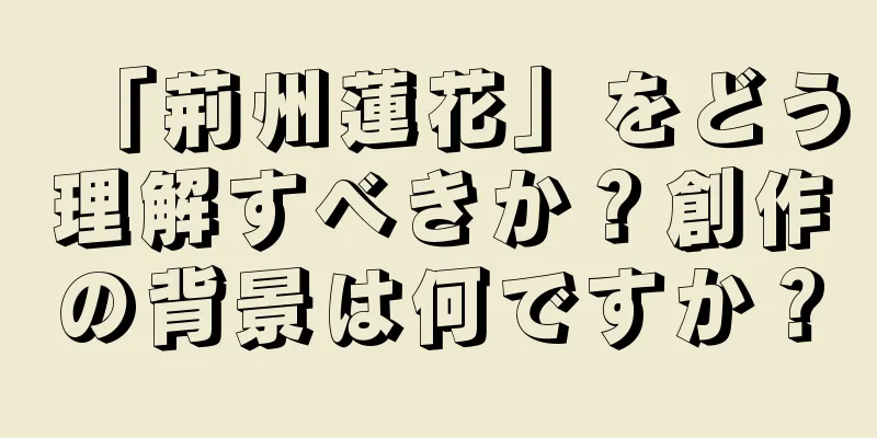 「荊州蓮花」をどう理解すべきか？創作の背景は何ですか？