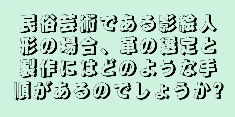 民俗芸術である影絵人形の場合、革の選定と製作にはどのような手順があるのでしょうか?