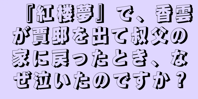 『紅楼夢』で、香雲が賈邸を出て叔父の家に戻ったとき、なぜ泣いたのですか？