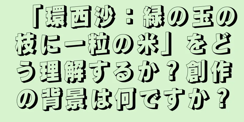 「環西沙：緑の玉の枝に一粒の米」をどう理解するか？創作の背景は何ですか？