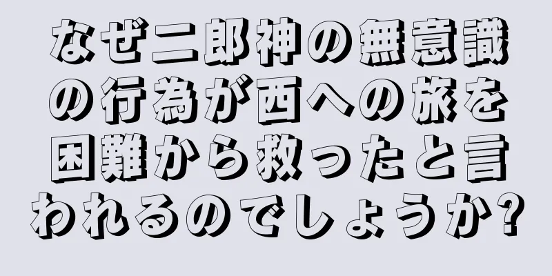 なぜ二郎神の無意識の行為が西への旅を困難から救ったと言われるのでしょうか?