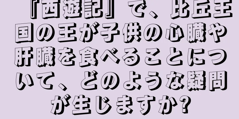 『西遊記』で、比丘王国の王が子供の心臓や肝臓を食べることについて、どのような疑問が生じますか?