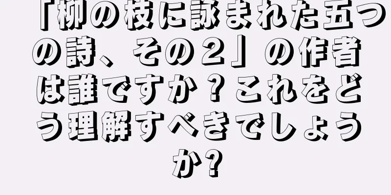 「柳の枝に詠まれた五つの詩、その２」の作者は誰ですか？これをどう理解すべきでしょうか?