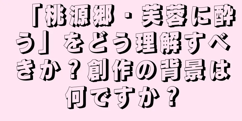 「桃源郷・芙蓉に酔う」をどう理解すべきか？創作の背景は何ですか？