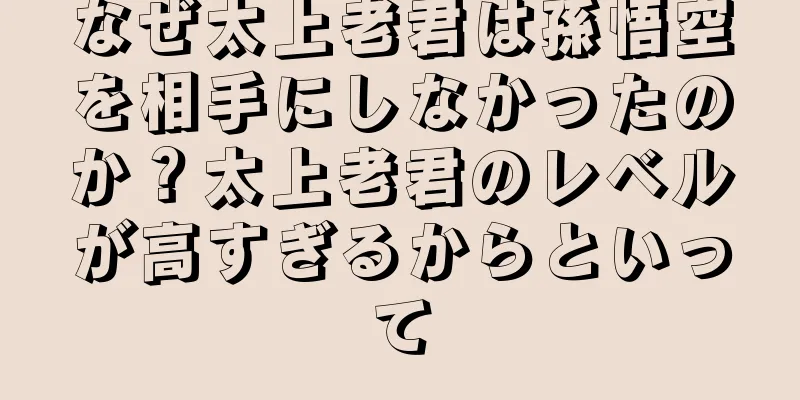 なぜ太上老君は孫悟空を相手にしなかったのか？太上老君のレベルが高すぎるからといって