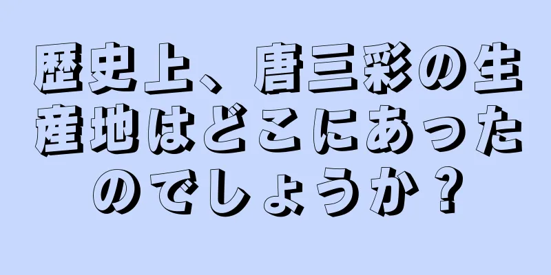 歴史上、唐三彩の生産地はどこにあったのでしょうか？