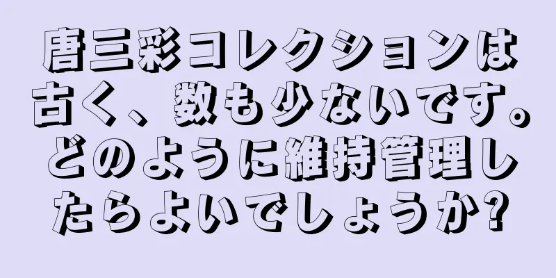 唐三彩コレクションは古く、数も少ないです。どのように維持管理したらよいでしょうか?