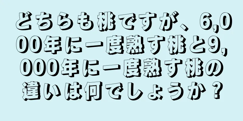 どちらも桃ですが、6,000年に一度熟す桃と9,000年に一度熟す桃の違いは何でしょうか？