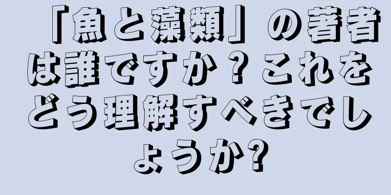 「魚と藻類」の著者は誰ですか？これをどう理解すべきでしょうか?
