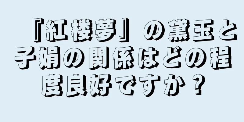 『紅楼夢』の黛玉と子娟の関係はどの程度良好ですか？