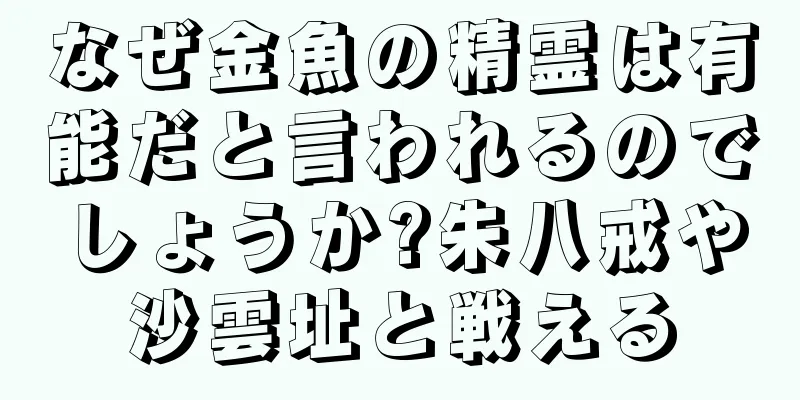 なぜ金魚の精霊は有能だと言われるのでしょうか?朱八戒や沙雲址と戦える