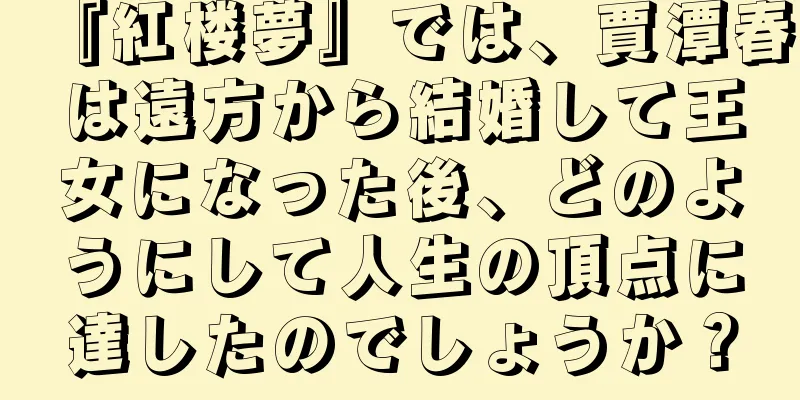 『紅楼夢』では、賈潭春は遠方から結婚して王女になった後、どのようにして人生の頂点に達したのでしょうか？