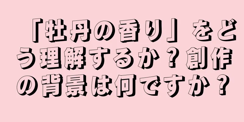 「牡丹の香り」をどう理解するか？創作の背景は何ですか？