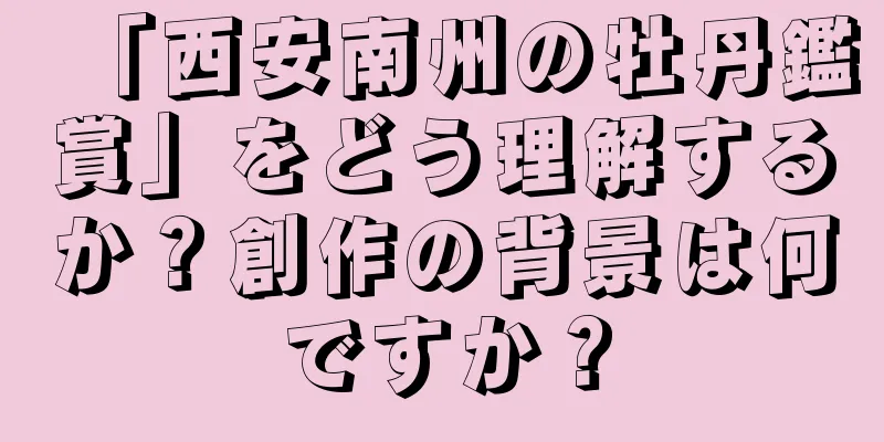 「西安南州の牡丹鑑賞」をどう理解するか？創作の背景は何ですか？