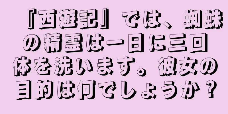 『西遊記』では、蜘蛛の精霊は一日に三回体を洗います。彼女の目的は何でしょうか？